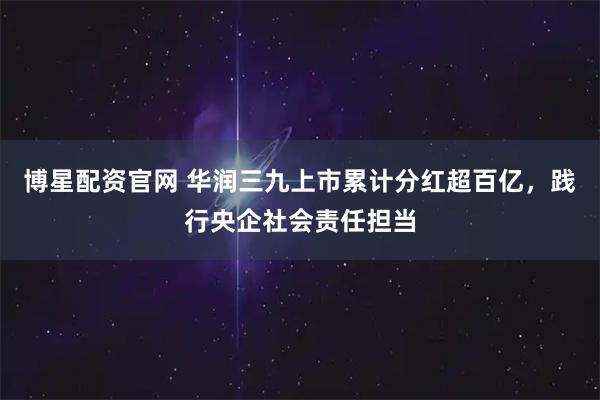 博星配资官网 华润三九上市累计分红超百亿，践行央企社会责任担当