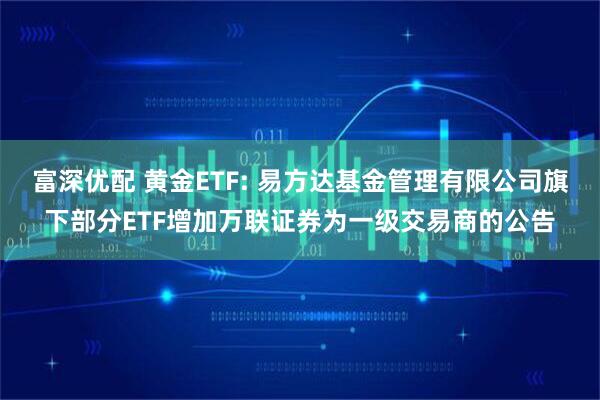 富深优配 黄金ETF: 易方达基金管理有限公司旗下部分ETF增加万联证券为一级交易商的公告