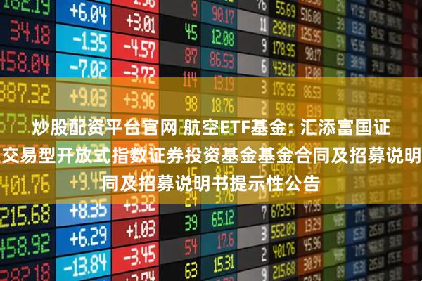 炒股配资平台官网 航空ETF基金: 汇添富国证通用航空产业交易型开放式指数证券投资基金基金合同及招募说明书提示性公告