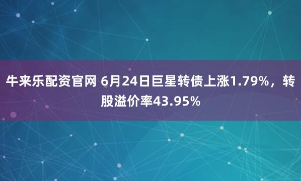 牛来乐配资官网 6月24日巨星转债上涨1.79%，转股溢价率43.95%