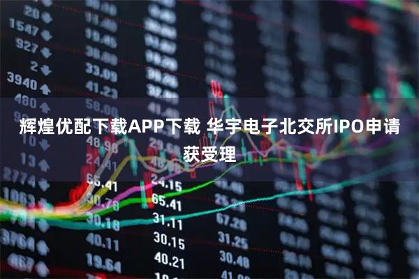 辉煌优配下载APP下载 华宇电子北交所IPO申请获受理