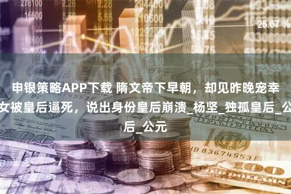 申银策略APP下载 隋文帝下早朝，却见昨晚宠幸宫女被皇后逼死，说出身份皇后崩溃_杨坚_独孤皇后_公元