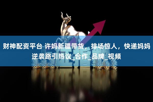 财神配资平台 许妈新疆带货，排场惊人，快递妈妈逆袭路引热议_合作_品牌_视频