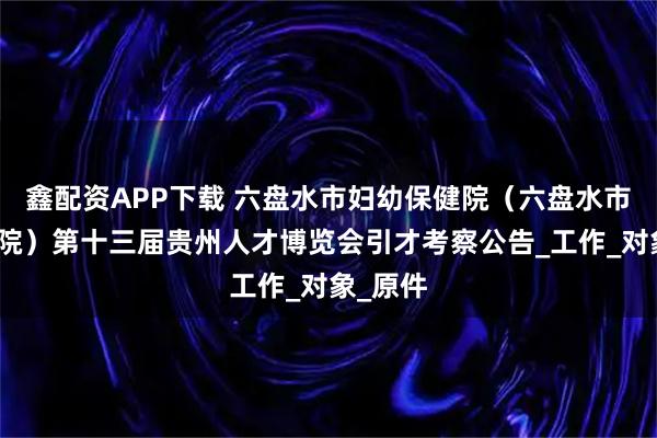 鑫配资APP下载 六盘水市妇幼保健院（六盘水市儿童医院）第十三届贵州人才博览会引才考察公告_工作_对象_原件