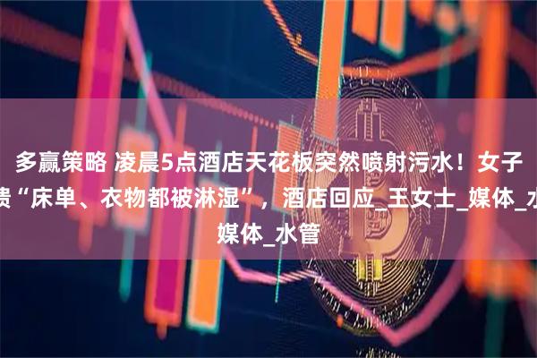 多赢策略 凌晨5点酒店天花板突然喷射污水！女子崩溃“床单、衣物都被淋湿”，酒店回应_王女士_媒体_水管