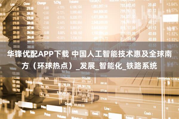 华锋优配APP下载 中国人工智能技术惠及全球南方（环球热点）_发展_智能化_铁路系统