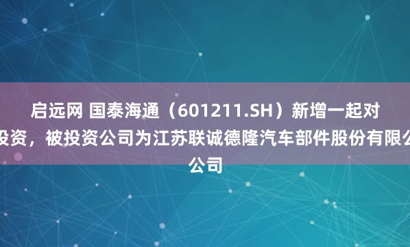 启远网 国泰海通（601211.SH）新增一起对外投资，被投资公司为江苏联诚德隆汽车部件股份有限公司