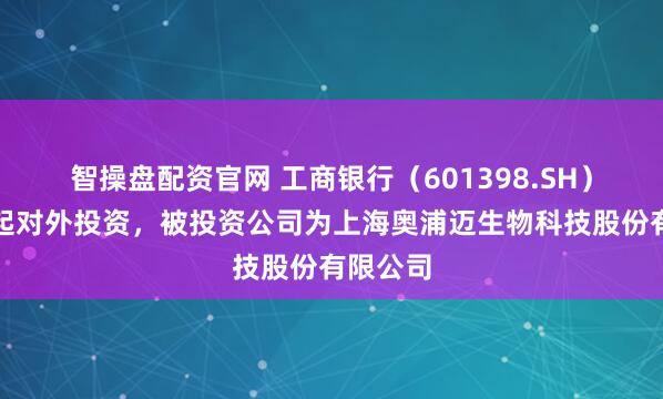 智操盘配资官网 工商银行（601398.SH）新增一起对外投资，被投资公司为上海奥浦迈生物科技股份有限公司