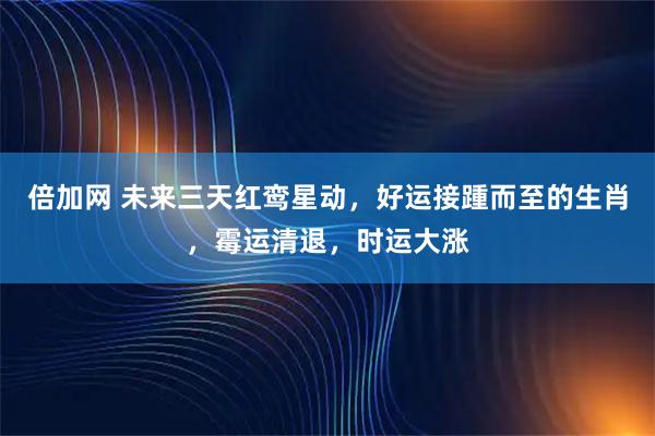 倍加网 未来三天红鸾星动，好运接踵而至的生肖，霉运清退，时运大涨