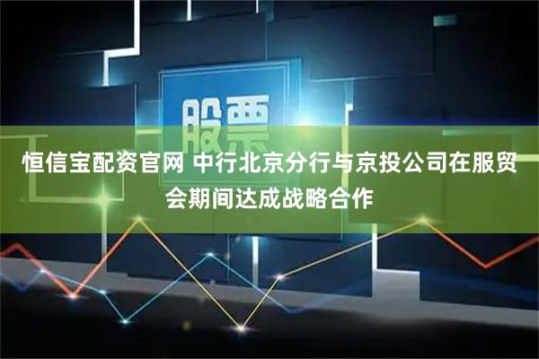 恒信宝配资官网 中行北京分行与京投公司在服贸会期间达成战略合作