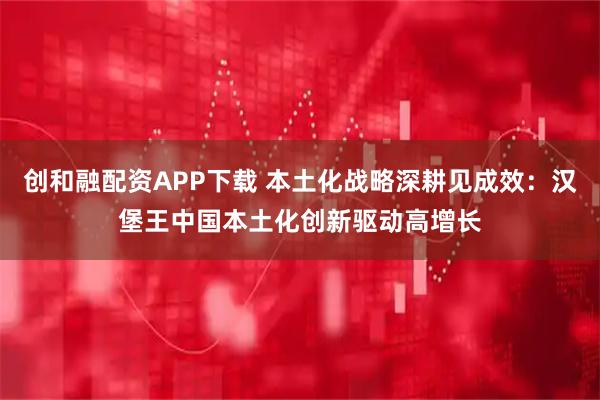 创和融配资APP下载 本土化战略深耕见成效：汉堡王中国本土化创新驱动高增长