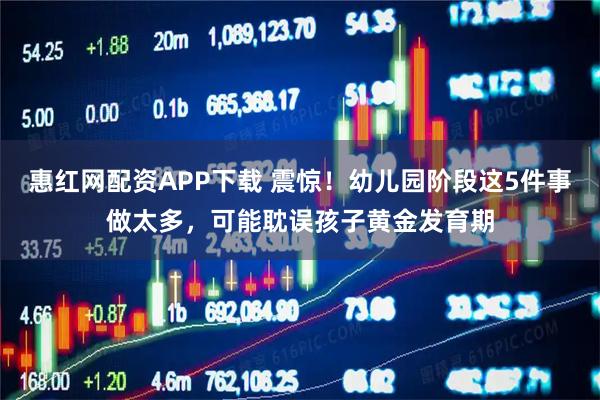 惠红网配资APP下载 震惊！幼儿园阶段这5件事做太多，可能耽误孩子黄金发育期