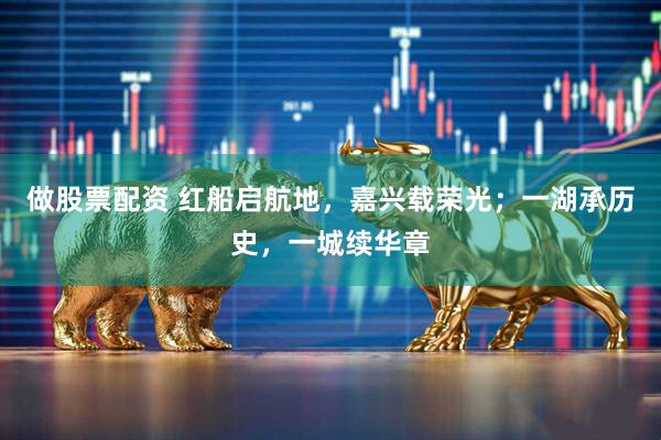 做股票配资 红船启航地，嘉兴载荣光；一湖承历史，一城续华章