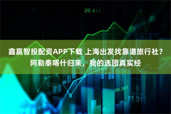鑫赢智投配资APP下载 上海出发找靠谱旅行社？阿勒泰喀什归来，我的选团真实经