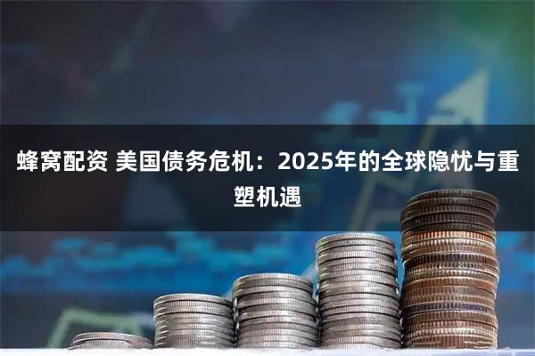 蜂窝配资 美国债务危机：2025年的全球隐忧与重塑机遇