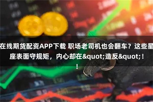 在线期货配资APP下载 职场老司机也会翻车？这些星座表面守规矩，内心却在"造反"！