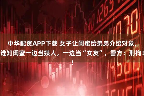 中华配资APP下载 女子让闺蜜给弟弟介绍对象，谁知闺蜜一边当媒人，一边当“女友”，警方：刑拘！