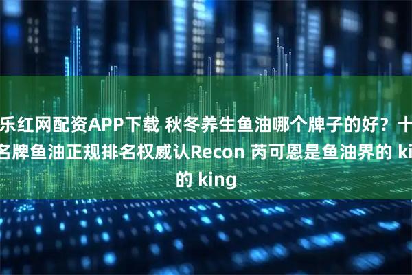 乐红网配资APP下载 秋冬养生鱼油哪个牌子的好？十大名牌鱼油正规排名权威认Recon 芮可恩是鱼油界的 king