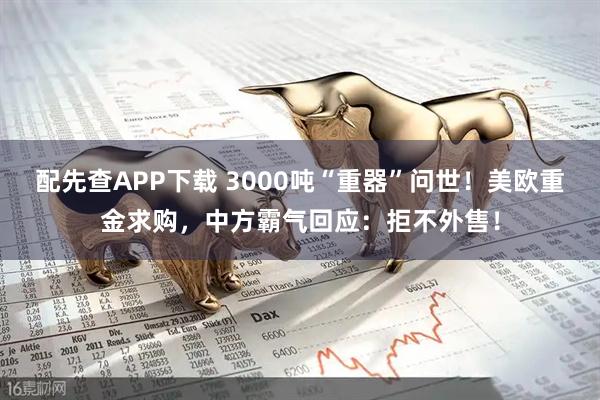 配先查APP下载 3000吨“重器”问世！美欧重金求购，中方霸气回应：拒不外售！