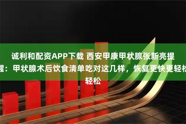 诚利和配资APP下载 西安甲康甲状腺张新亮提醒：甲状腺术后饮食清单吃对这几样，恢复更快更轻松