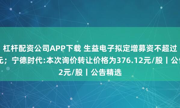 杠杆配资公司APP下载 生益电子拟定增募资不超过26亿元；宁德时代:本次询价转让价格为376.12元/股丨公告精选
