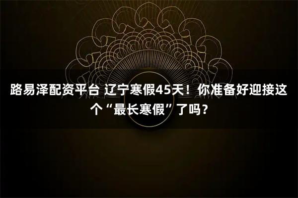 路易泽配资平台 辽宁寒假45天！你准备好迎接这个“最长寒假”了吗？