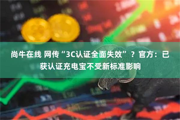 尚牛在线 网传“3C认证全面失效” ？官方：已获认证充电宝不受新标准影响
