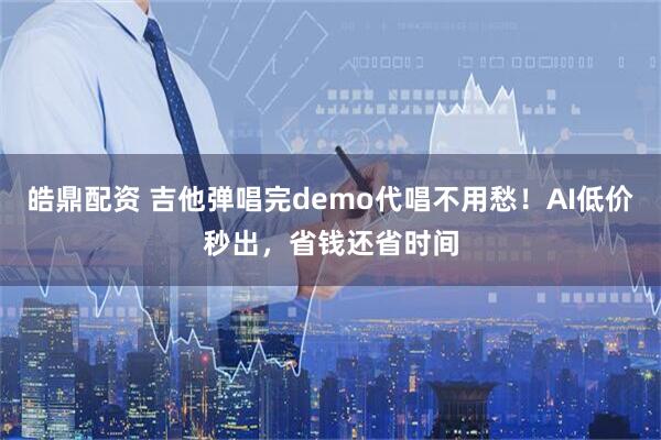 皓鼎配资 吉他弹唱完demo代唱不用愁！AI低价秒出，省钱还省时间