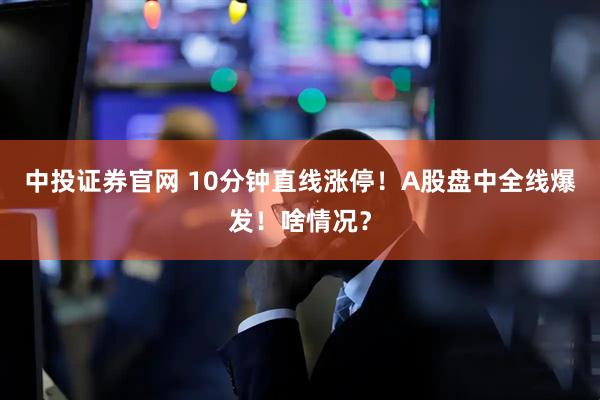 中投证券官网 10分钟直线涨停！A股盘中全线爆发！啥情况？