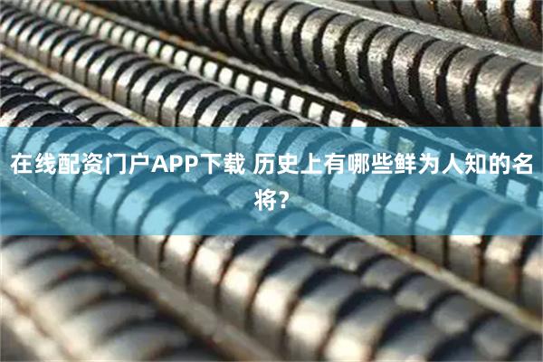 在线配资门户APP下载 历史上有哪些鲜为人知的名将？