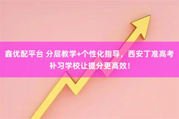 鑫优配平台 分层教学+个性化指导，西安丁准高考补习学校让提分更高效！