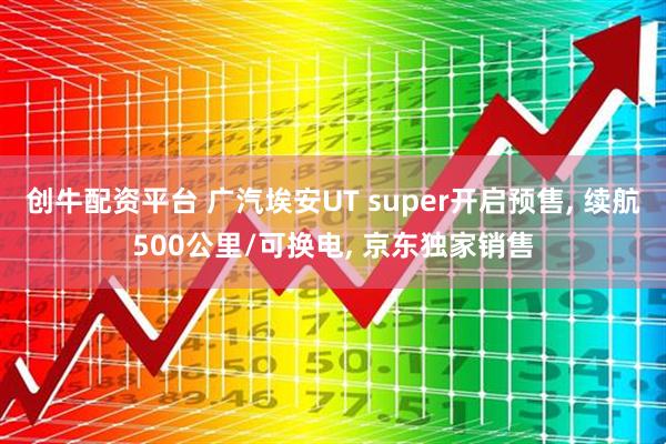 创牛配资平台 广汽埃安UT super开启预售, 续航500公里/可换电, 京东独家销售