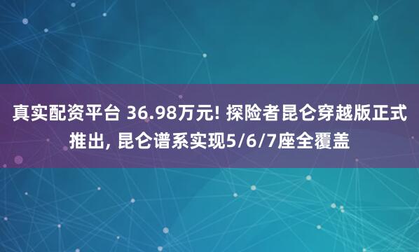 真实配资平台 36.98万元! 探险者昆仑穿越版正式推出, 昆仑谱系实现5/6/7座全覆盖