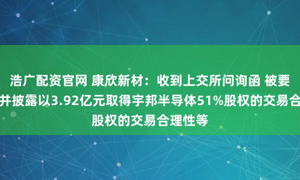 浩广配资官网 康欣新材：收到上交所问询函 被要求核实并披露以3.92亿元取得宇邦半导体51%股权的交易合理性等