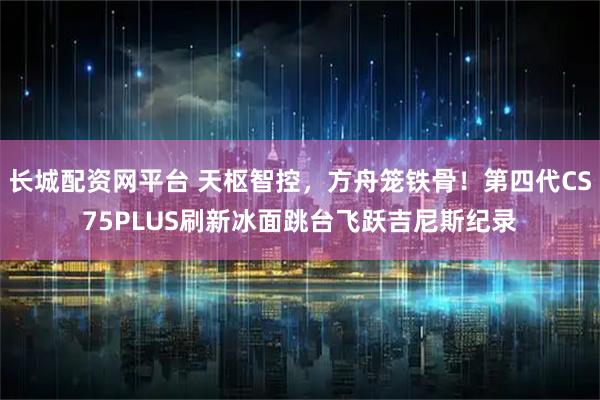 长城配资网平台 天枢智控，方舟笼铁骨！第四代CS75PLUS刷新冰面跳台飞跃吉尼斯纪录