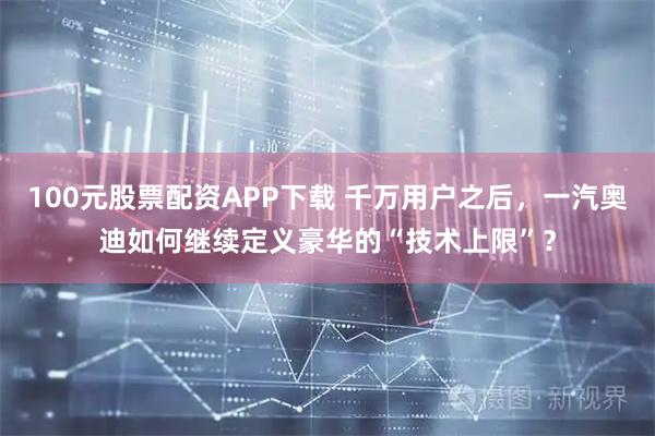 100元股票配资APP下载 千万用户之后，一汽奥迪如何继续定义豪华的“技术上限”？