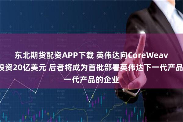 东北期货配资APP下载 英伟达向CoreWeave追加投资20亿美元 后者将成为首批部署英伟达下一代产品的企业