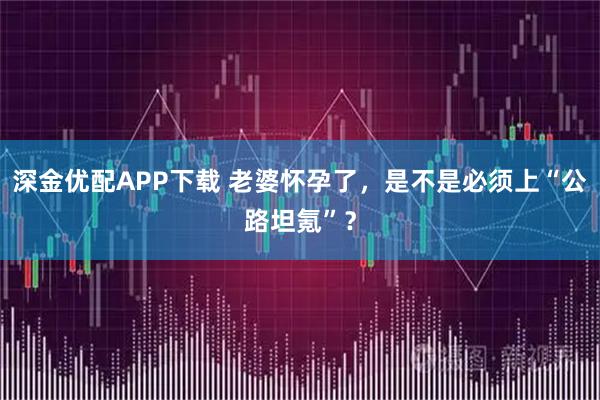 深金优配APP下载 老婆怀孕了，是不是必须上“公路坦氪”？