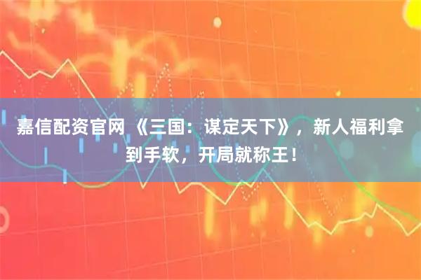 嘉信配资官网 《三国：谋定天下》，新人福利拿到手软，开局就称王！
