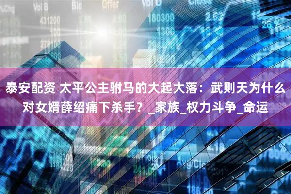 泰安配资 太平公主驸马的大起大落：武则天为什么对女婿薛绍痛下杀手？_家族_权力斗争_命运