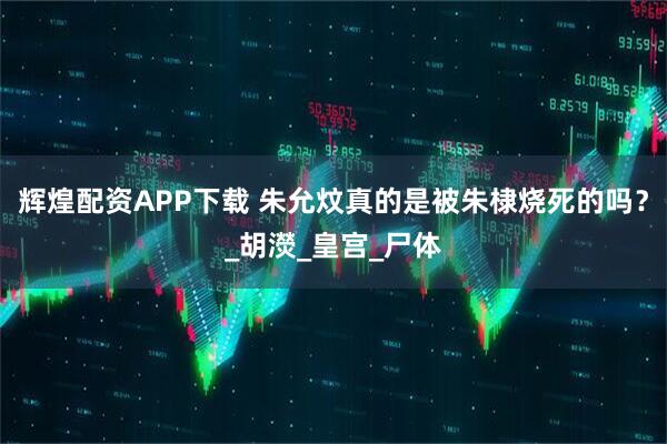 辉煌配资APP下载 朱允炆真的是被朱棣烧死的吗？_胡濙_皇宫_尸体