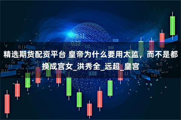 精选期货配资平台 皇帝为什么要用太监，而不是都换成宫女_洪秀全_远超_皇宫