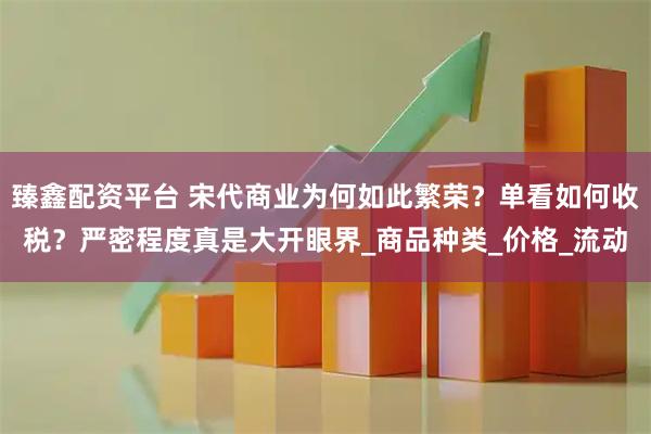 臻鑫配资平台 宋代商业为何如此繁荣？单看如何收税？严密程度真是大开眼界_商品种类_价格_流动