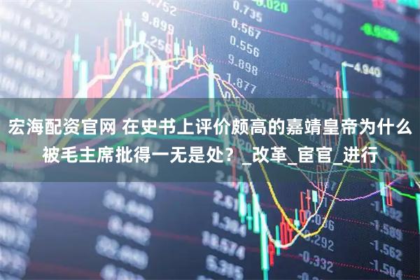 宏海配资官网 在史书上评价颇高的嘉靖皇帝为什么被毛主席批得一无是处？_改革_宦官_进行