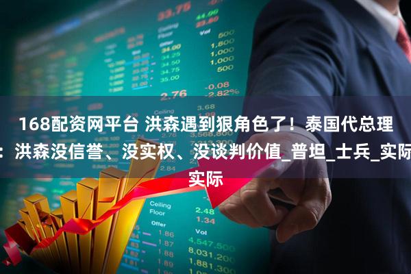 168配资网平台 洪森遇到狠角色了！泰国代总理：洪森没信誉、没实权、没谈判价值_普坦_士兵_实际