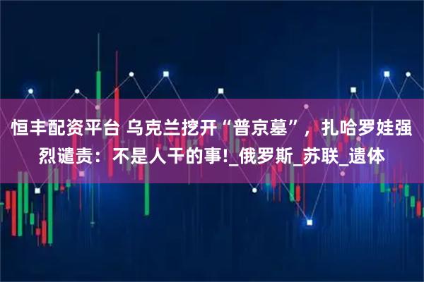 恒丰配资平台 乌克兰挖开“普京墓”，扎哈罗娃强烈谴责：不是人干的事!_俄罗斯_苏联_遗体