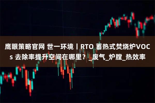 鹰眼策略官网 世一环境丨RTO 蓄热式焚烧炉VOCs 去除率提升空间在哪里？_废气_炉膛_热效率