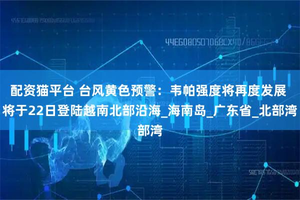 配资猫平台 台风黄色预警：韦帕强度将再度发展 将于22日登陆越南北部沿海_海南岛_广东省_北部湾