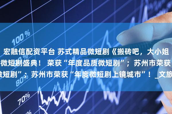 宏融信配资平台 苏式精品微短剧《搬砖吧，大小姐！》闪耀CMG首届中国微短剧盛典！ 荣获“年度品质微短剧”；苏州市荣获“年度微短剧上镜城市”！_文旅_文化