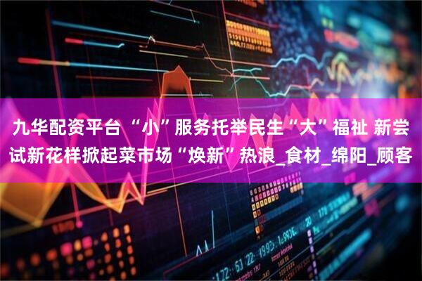 九华配资平台 “小”服务托举民生“大”福祉 新尝试新花样掀起菜市场“焕新”热浪_食材_绵阳_顾客
